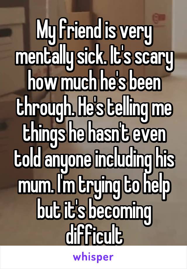 My friend is very mentally sick. It's scary how much he's been through. He's telling me things he hasn't even told anyone including his mum. I'm trying to help but it's becoming difficult