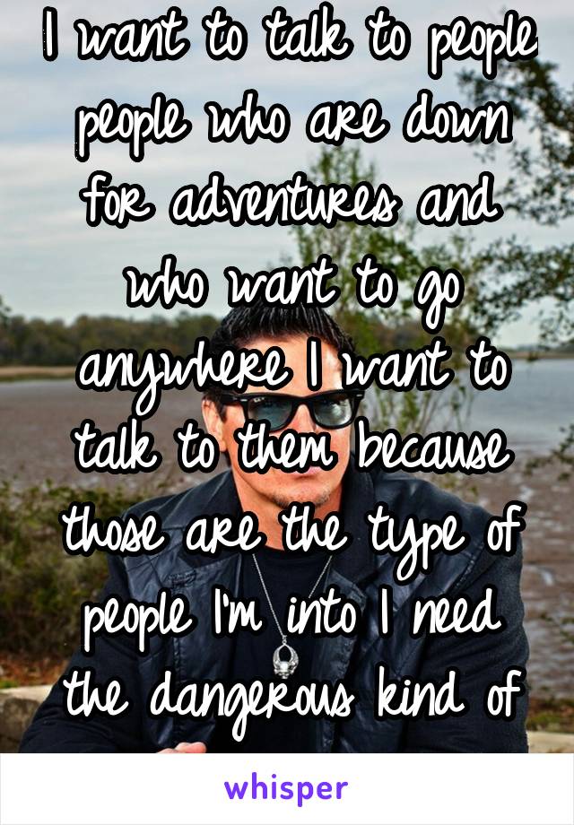 I want to talk to people people who are down for adventures and who want to go anywhere I want to talk to them because those are the type of people I'm into I need the dangerous kind of romance 