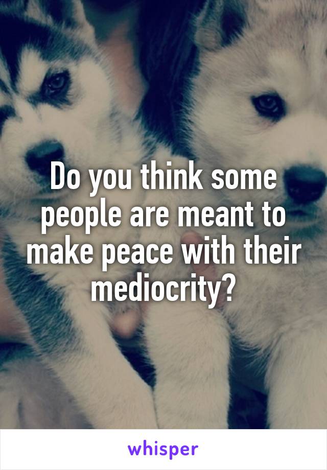 Do you think some people are meant to make peace with their mediocrity?