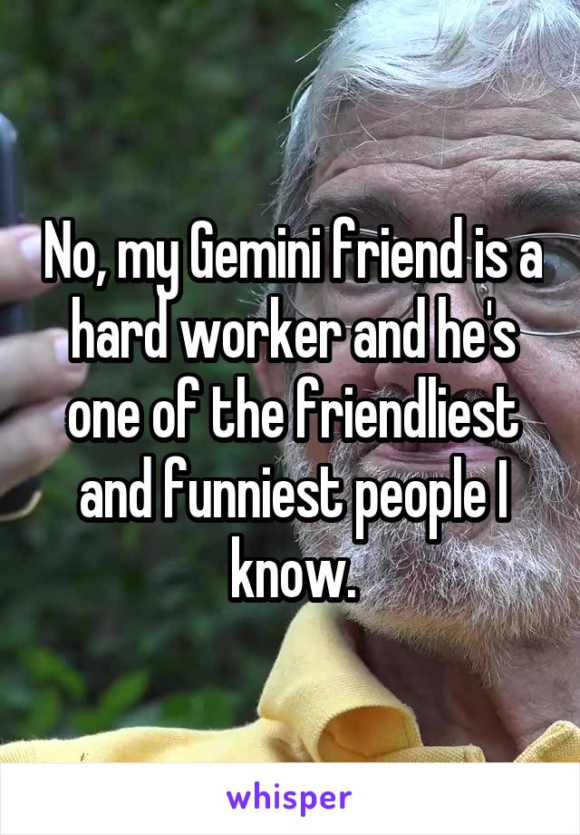 No, my Gemini friend is a hard worker and he's one of the friendliest and funniest people I know.