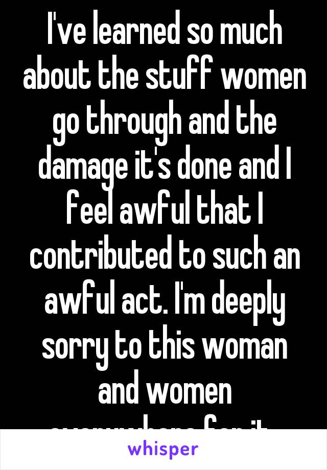 I've learned so much about the stuff women go through and the damage it's done and I feel awful that I contributed to such an awful act. I'm deeply sorry to this woman and women everywhere for it. 