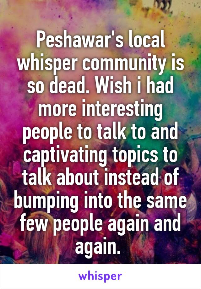 Peshawar's local whisper community is so dead. Wish i had more interesting people to talk to and captivating topics to talk about instead of bumping into the same few people again and again. 