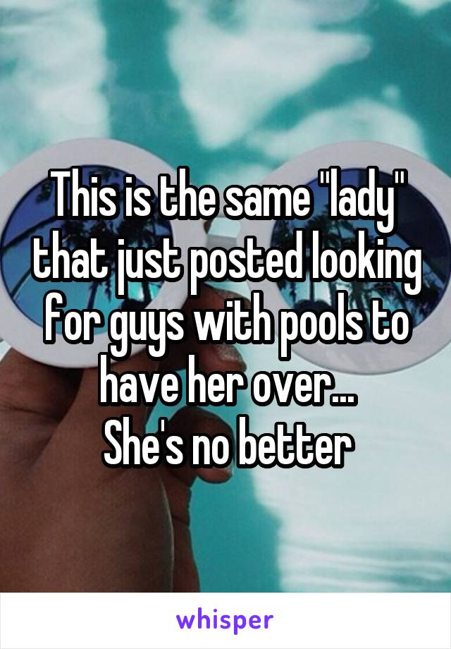 This is the same "lady" that just posted looking for guys with pools to have her over...
She's no better