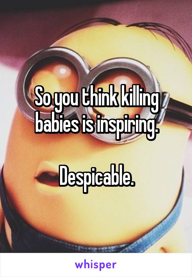 So you think killing babies is inspiring.

Despicable.