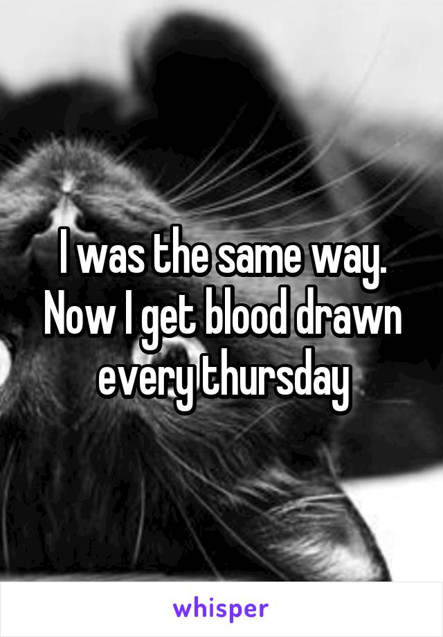 I was the same way. Now I get blood drawn every thursday