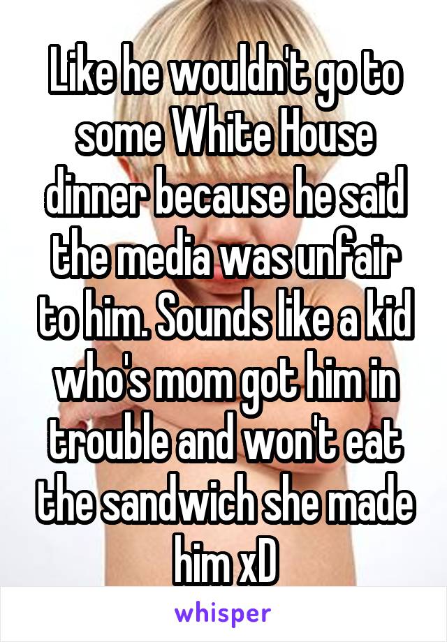 Like he wouldn't go to some White House dinner because he said the media was unfair to him. Sounds like a kid who's mom got him in trouble and won't eat the sandwich she made him xD