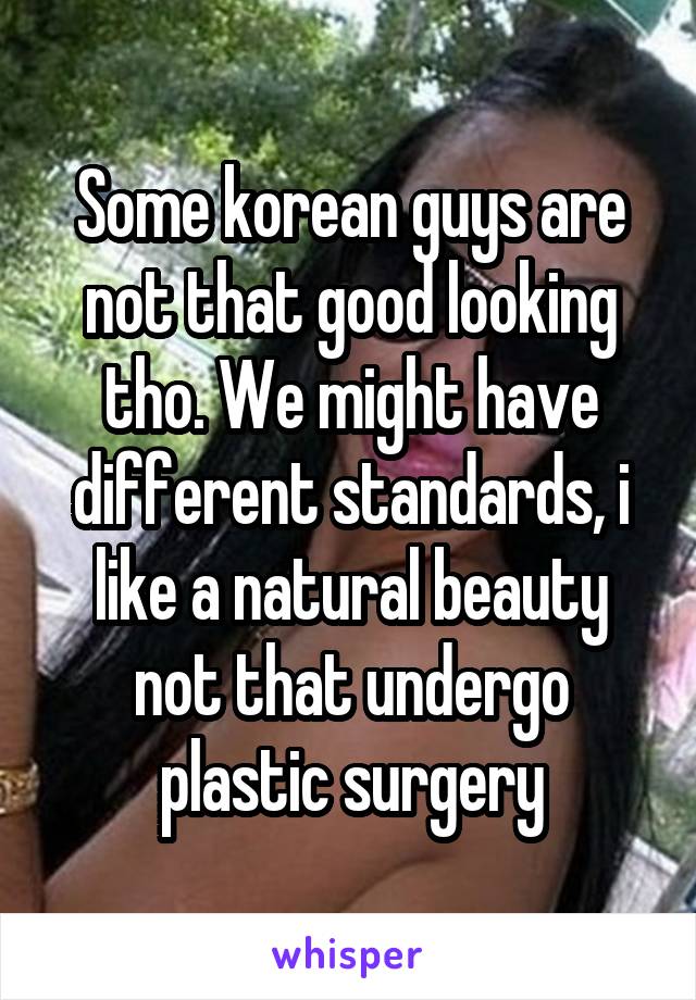 Some korean guys are not that good looking tho. We might have different standards, i like a natural beauty not that undergo plastic surgery