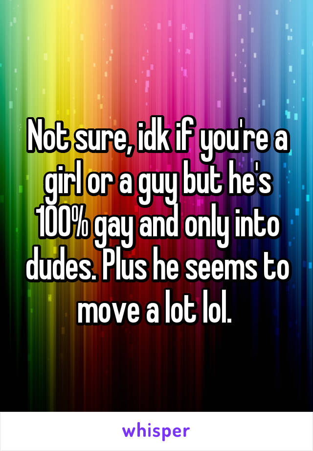 Not sure, idk if you're a girl or a guy but he's 100% gay and only into dudes. Plus he seems to move a lot lol. 