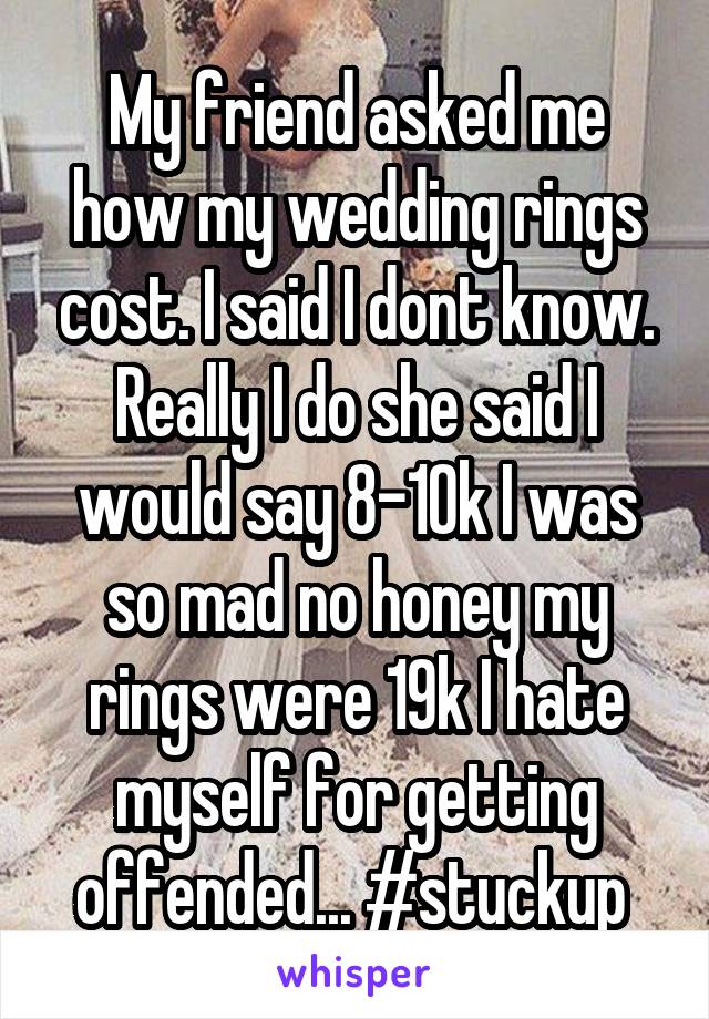 My friend asked me how my wedding rings cost. I said I dont know. Really I do she said I would say 8-10k I was so mad no honey my rings were 19k I hate myself for getting offended... #stuckup 