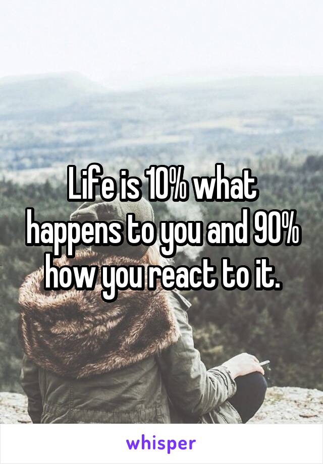 Life is 10% what happens to you and 90% how you react to it.