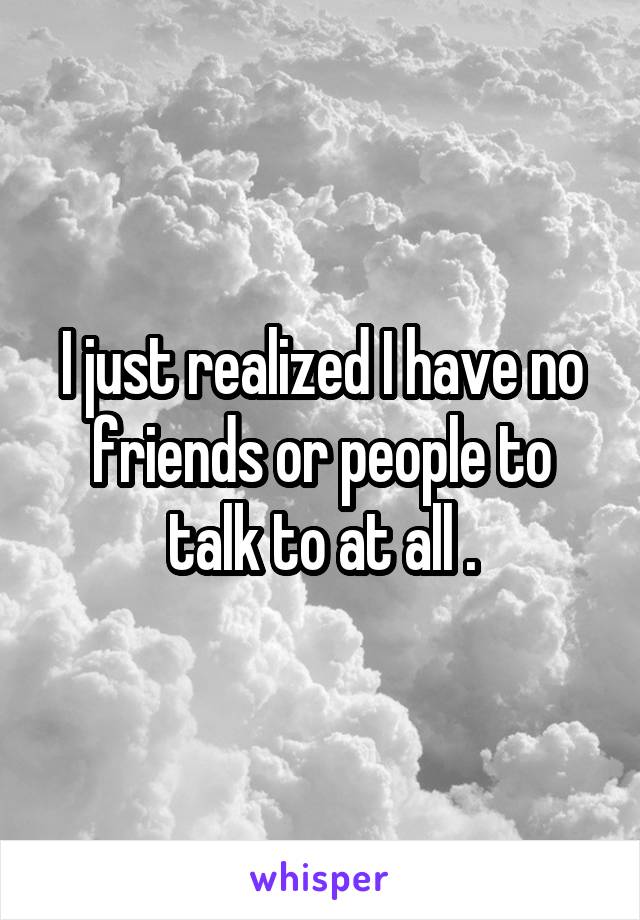 I just realized I have no friends or people to talk to at all .