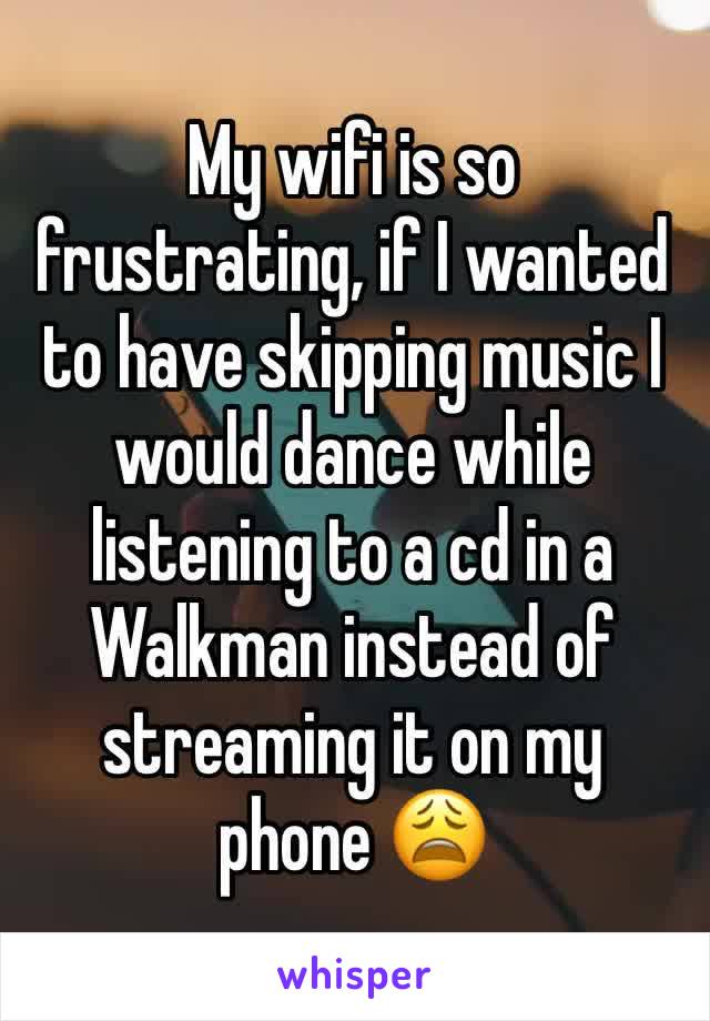 My wifi is so frustrating, if I wanted to have skipping music I would dance while listening to a cd in a Walkman instead of streaming it on my phone 😩