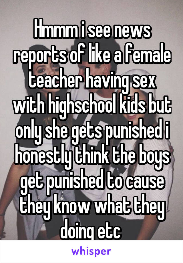 Hmmm i see news reports of like a female teacher having sex with highschool kids but only she gets punished i honestly think the boys get punished to cause they know what they doing etc 