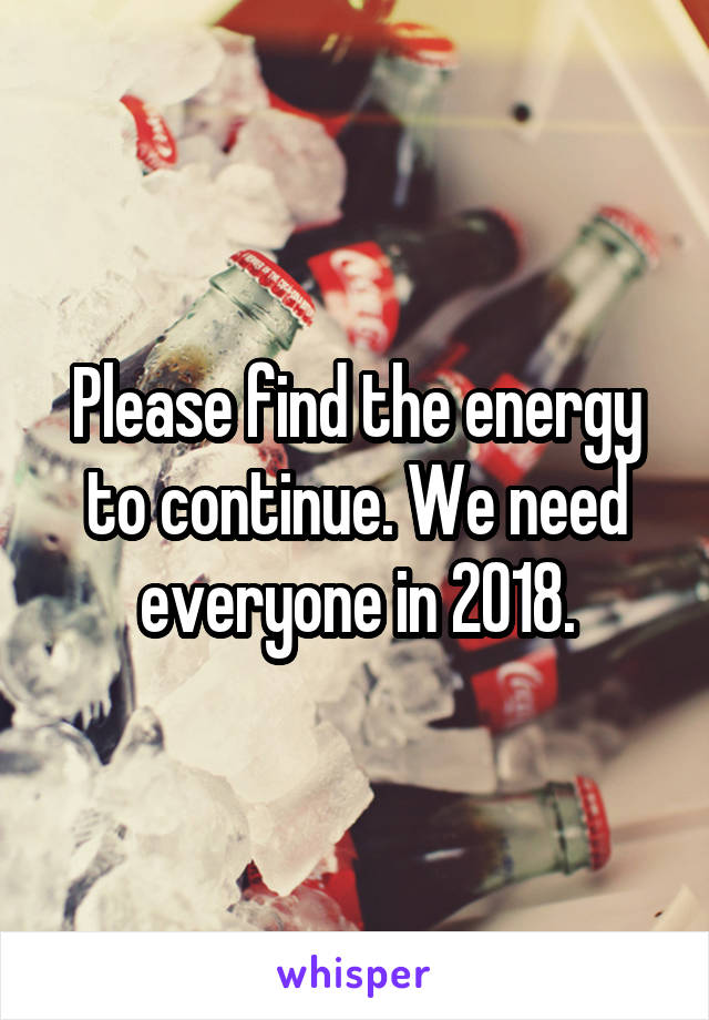 Please find the energy to continue. We need everyone in 2018.