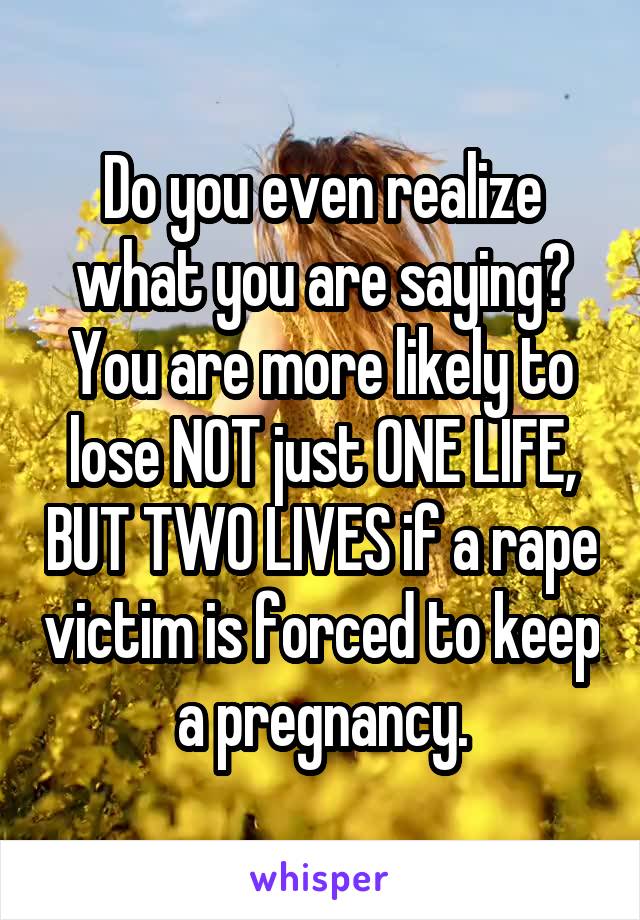 Do you even realize what you are saying? You are more likely to lose NOT just ONE LIFE, BUT TWO LIVES if a rape victim is forced to keep a pregnancy.