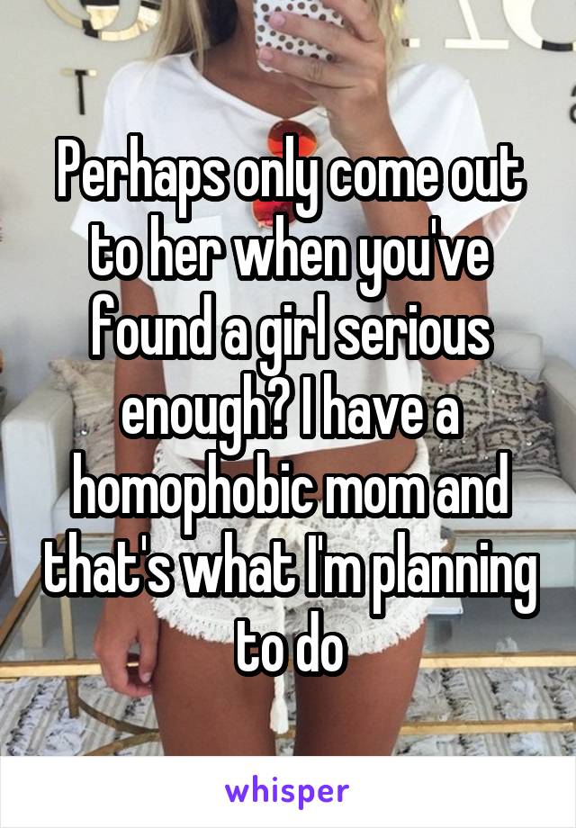 Perhaps only come out to her when you've found a girl serious enough? I have a homophobic mom and that's what I'm planning to do