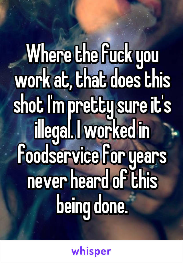 Where the fuck you work at, that does this shot I'm pretty sure it's illegal. I worked in foodservice for years never heard of this being done.