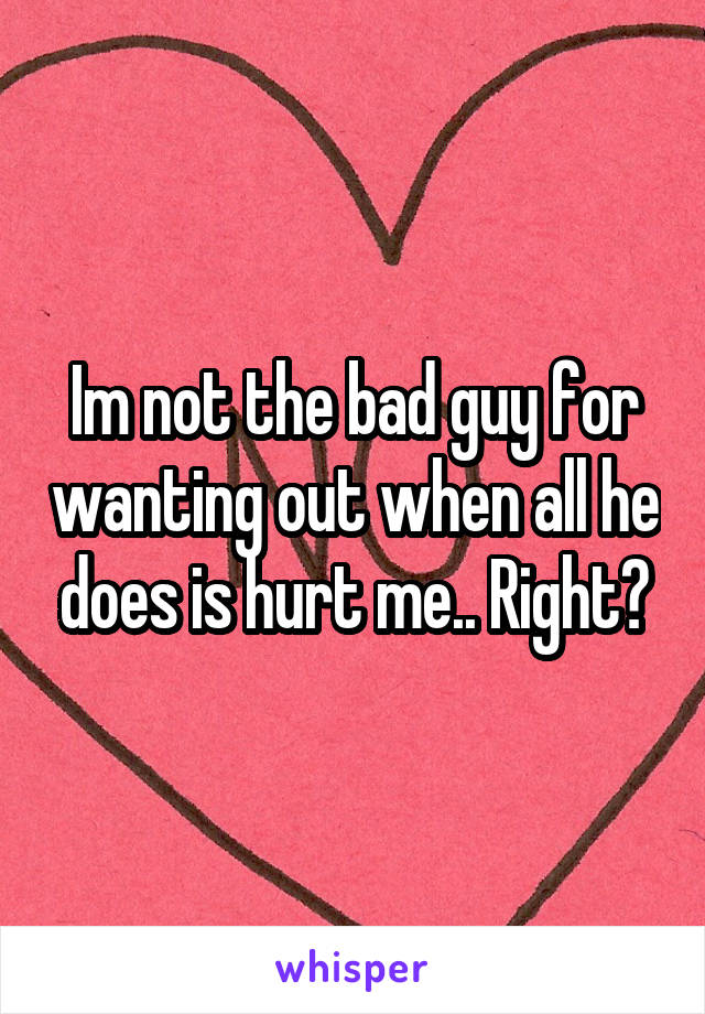 Im not the bad guy for wanting out when all he does is hurt me.. Right?