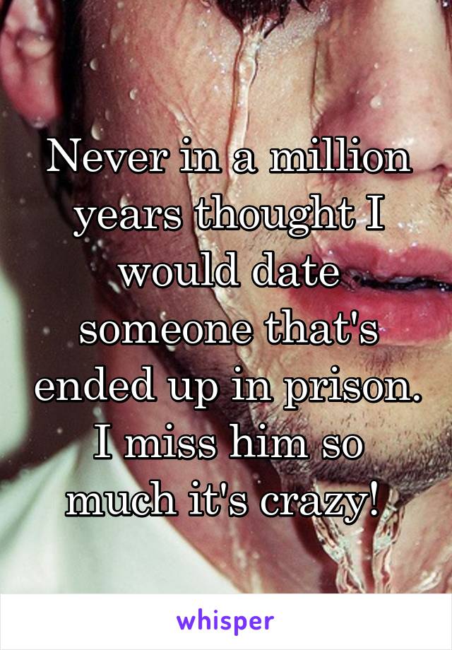 Never in a million years thought I would date someone that's ended up in prison.
I miss him so much it's crazy! 