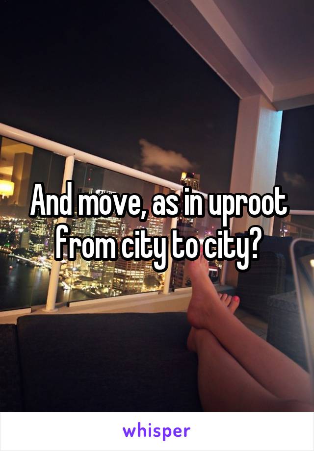 And move, as in uproot from city to city?