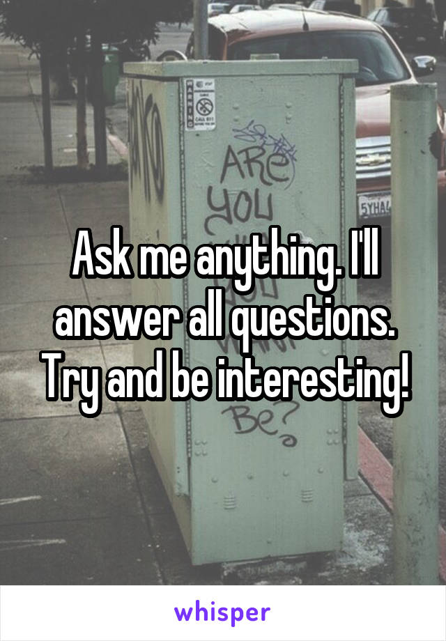 Ask me anything. I'll answer all questions. Try and be interesting!