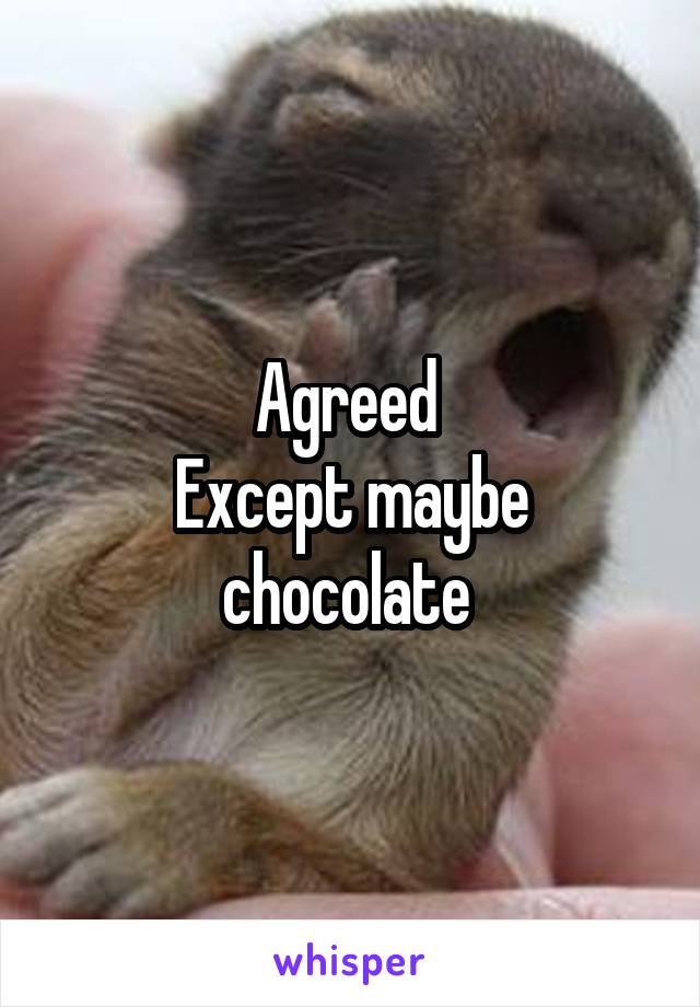 Agreed 
Except maybe chocolate 