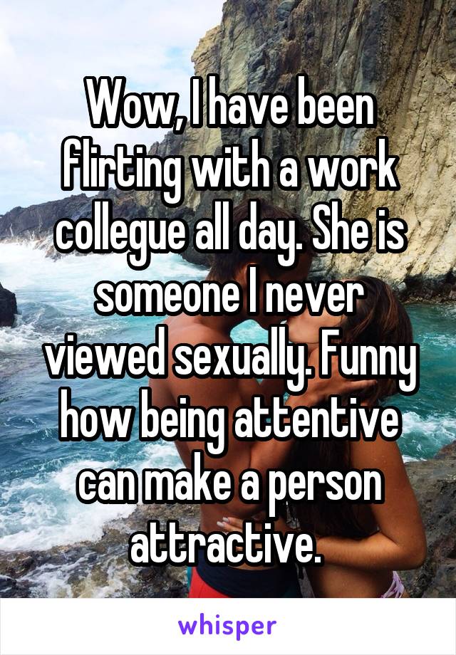 Wow, I have been flirting with a work collegue all day. She is someone I never viewed sexually. Funny how being attentive can make a person attractive. 