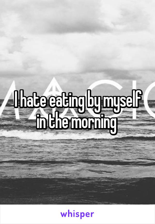 I hate eating by myself in the morning 