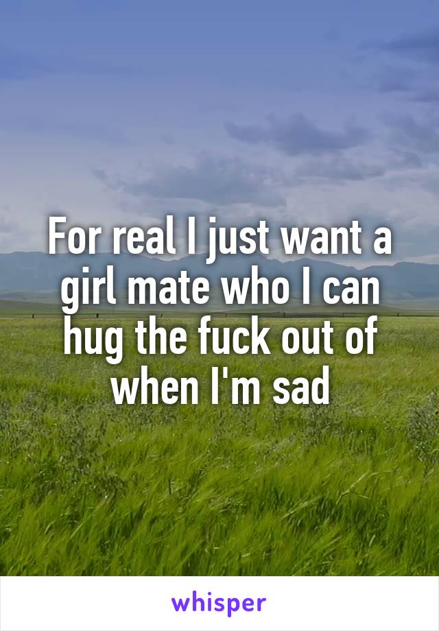 For real I just want a girl mate who I can hug the fuck out of when I'm sad