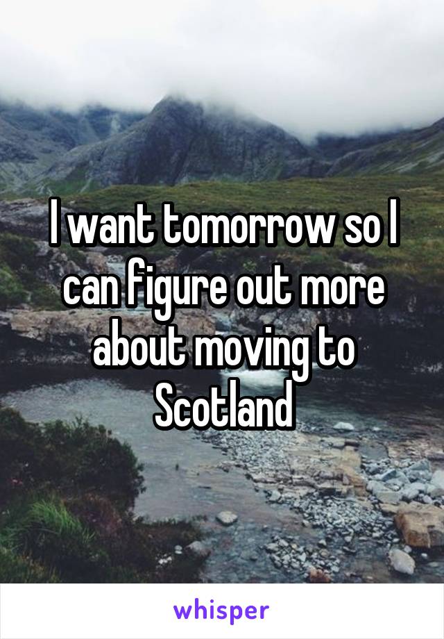 I want tomorrow so I can figure out more about moving to Scotland