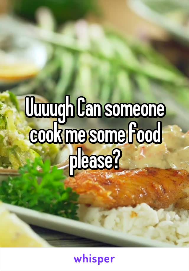 Uuuugh Can someone cook me some food please?