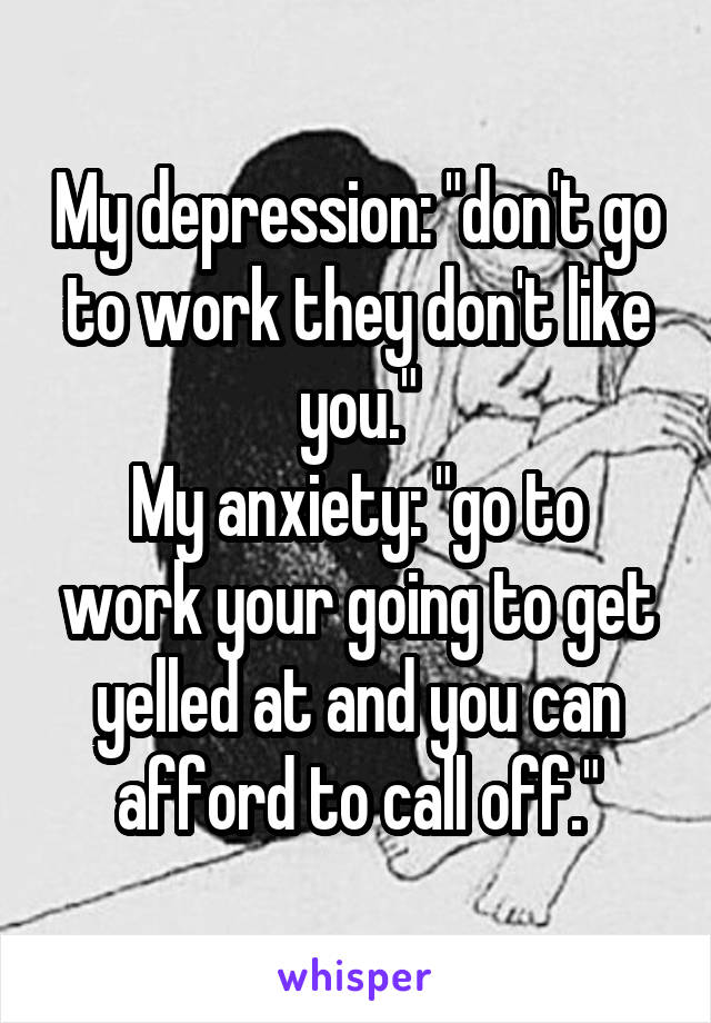 My depression: "don't go to work they don't like you."
My anxiety: "go to work your going to get yelled at and you can afford to call off."