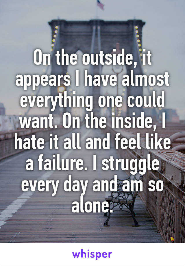 On the outside, it appears I have almost everything one could want. On the inside, I hate it all and feel like a failure. I struggle every day and am so alone.