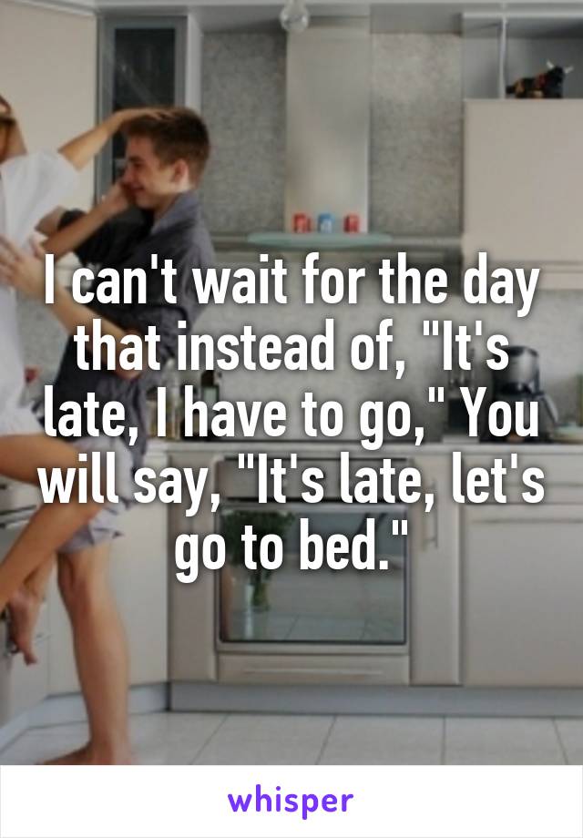 I can't wait for the day that instead of, "It's late, I have to go," You will say, "It's late, let's go to bed."