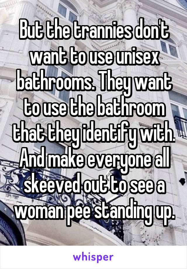 But the trannies don't want to use unisex bathrooms. They want to use the bathroom that they identify with. And make everyone all skeeved out to see a woman pee standing up. 