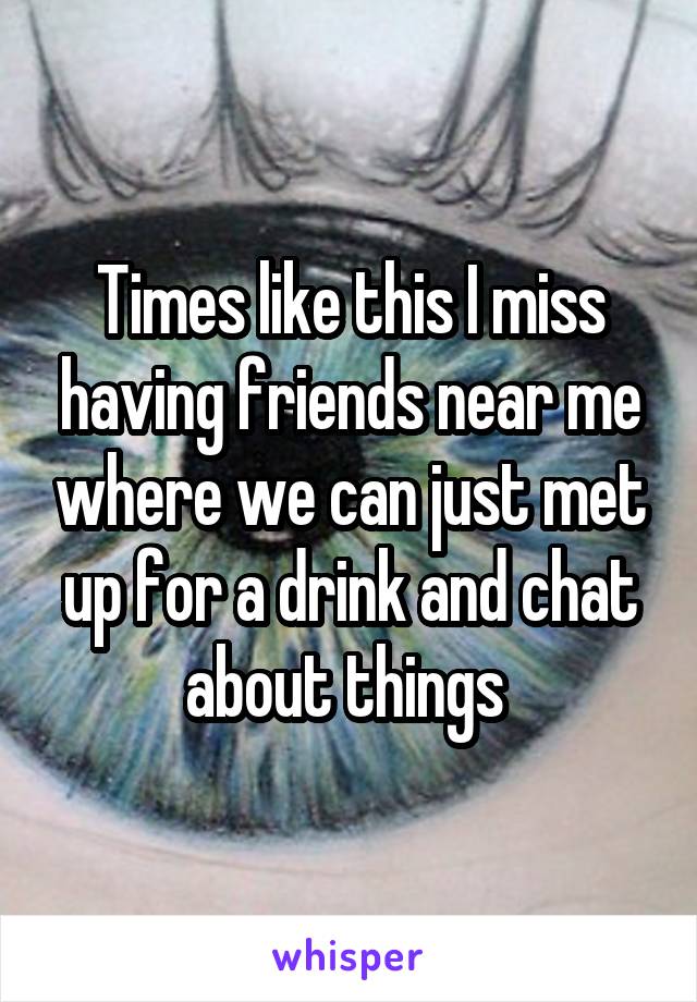 Times like this I miss having friends near me where we can just met up for a drink and chat about things 