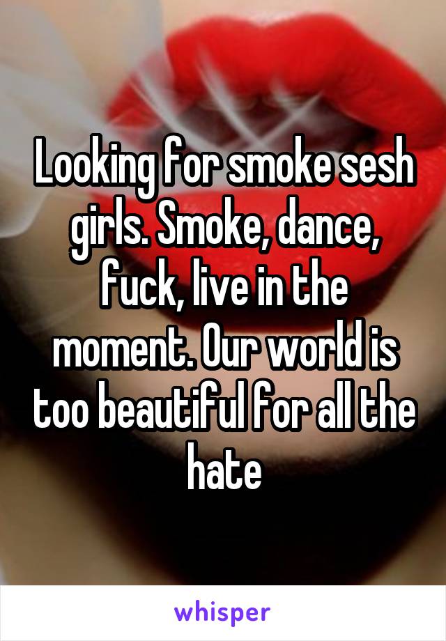 Looking for smoke sesh girls. Smoke, dance, fuck, live in the moment. Our world is too beautiful for all the hate