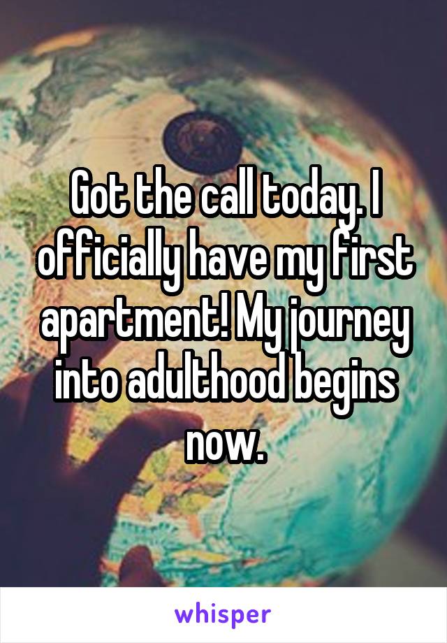 Got the call today. I officially have my first apartment! My journey into adulthood begins now.