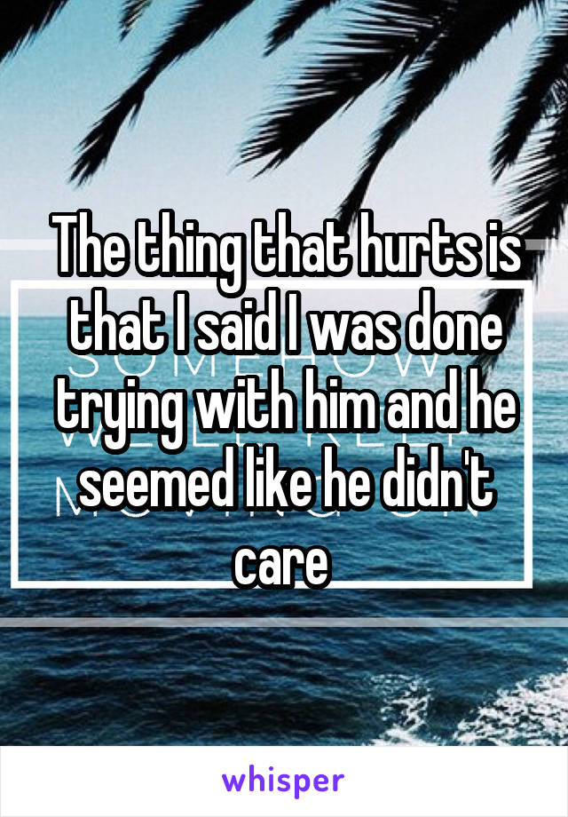 The thing that hurts is that I said I was done trying with him and he seemed like he didn't care 