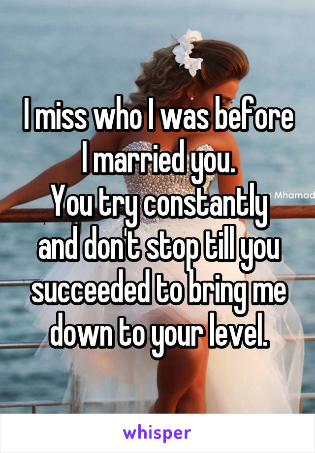 I miss who I was before I married you.
You try constantly and don't stop till you succeeded to bring me down to your level.