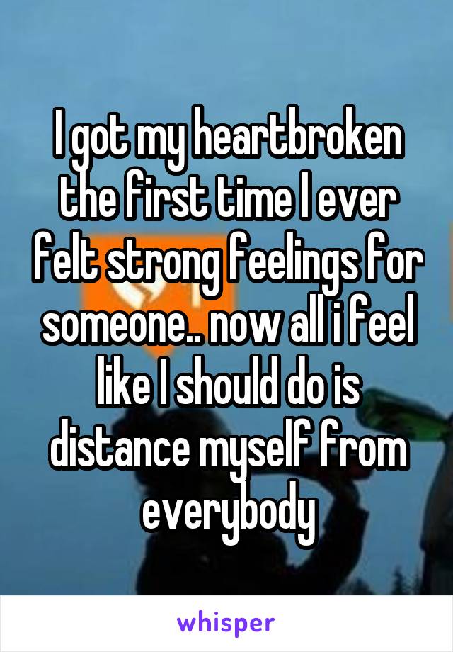 I got my heartbroken the first time I ever felt strong feelings for someone.. now all i feel like I should do is distance myself from everybody