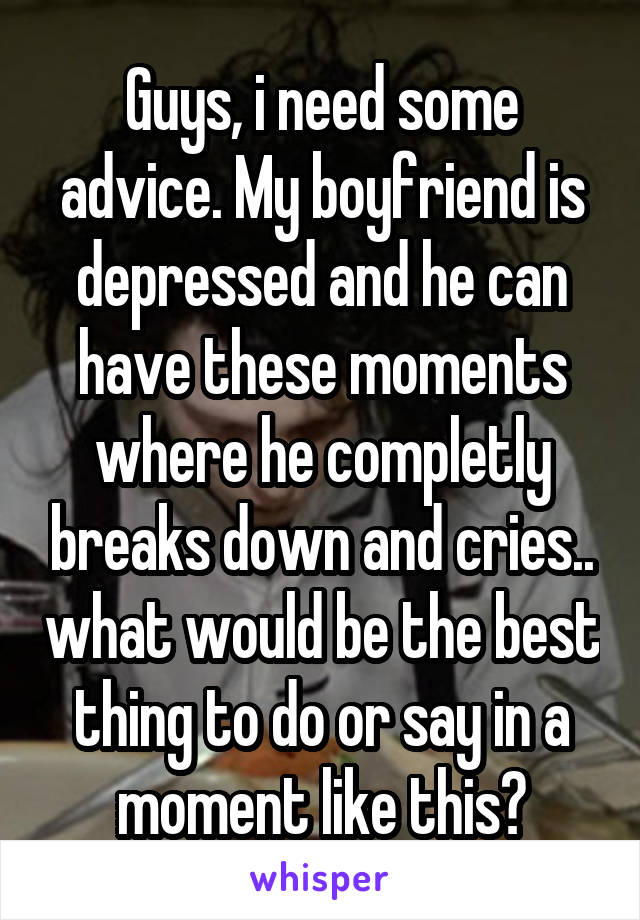 Guys, i need some advice. My boyfriend is depressed and he can have these moments where he completly breaks down and cries.. what would be the best thing to do or say in a moment like this?