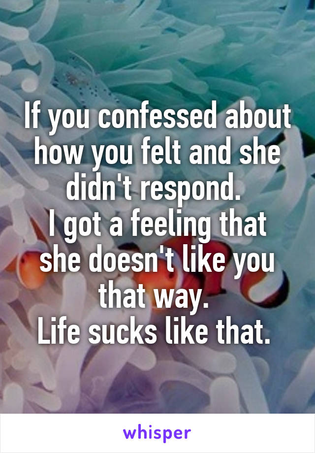 If you confessed about how you felt and she didn't respond. 
I got a feeling that she doesn't like you that way. 
Life sucks like that. 