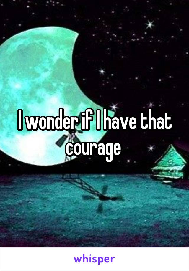 I wonder if I have that courage 