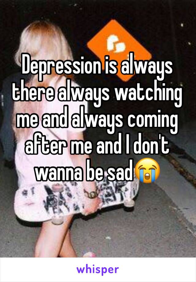 Depression is always there always watching me and always coming after me and I don't wanna be sad😭