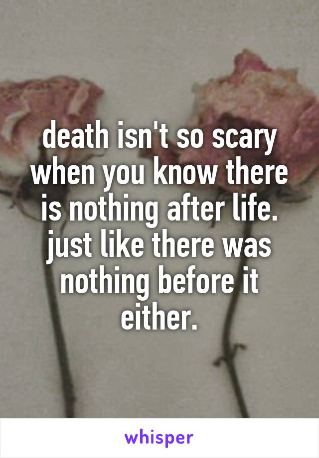 death isn't so scary when you know there is nothing after life.
just like there was nothing before it either.