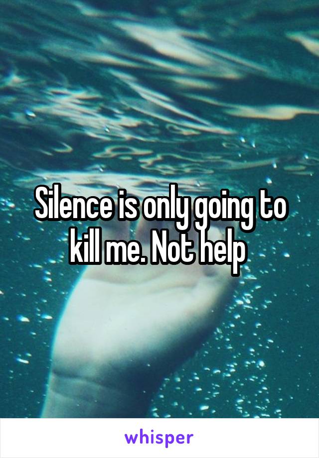 Silence is only going to kill me. Not help 