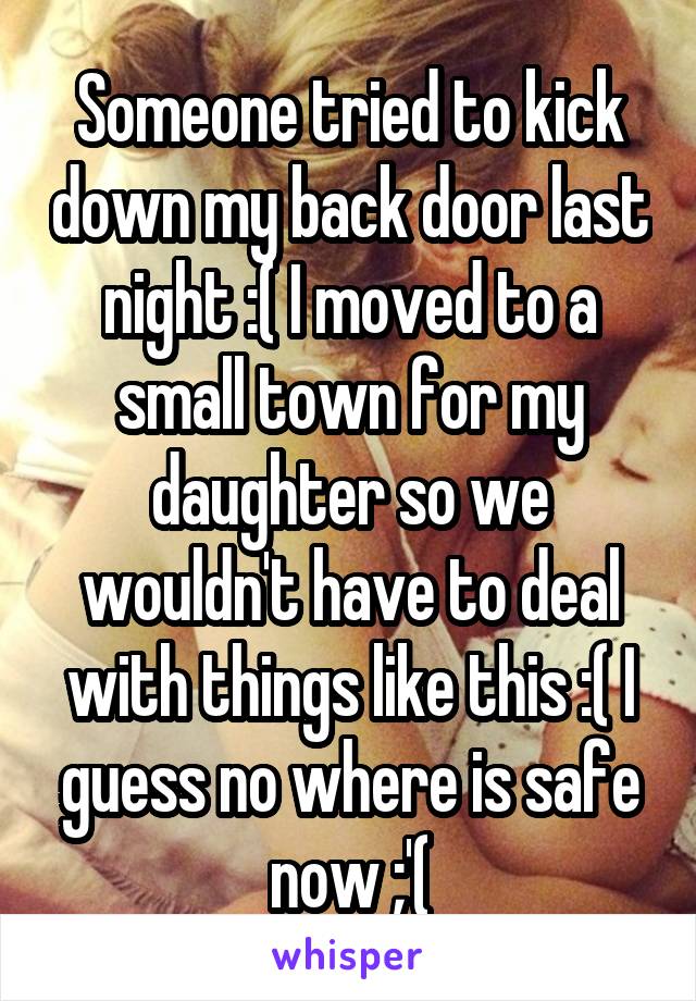 Someone tried to kick down my back door last night :( I moved to a small town for my daughter so we wouldn't have to deal with things like this :( I guess no where is safe now ;'(