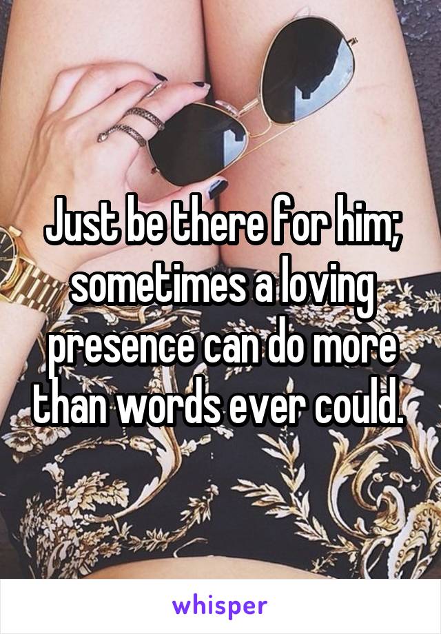 Just be there for him; sometimes a loving presence can do more than words ever could. 