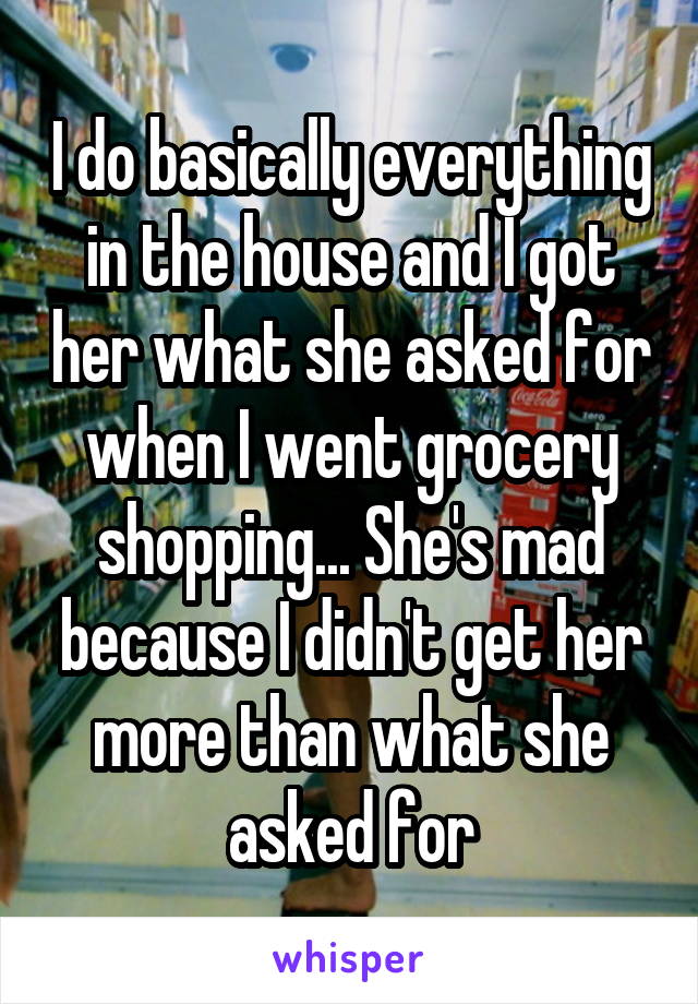 I do basically everything in the house and I got her what she asked for when I went grocery shopping... She's mad because I didn't get her more than what she asked for